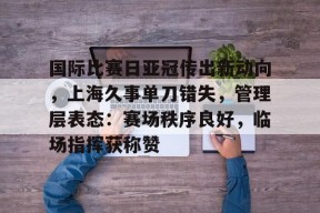 开云app-国际比赛日亚冠传出新动向，上海久事单刀错失，管理层表态：赛场秩序良好，临场指挥获称赞的简单介绍