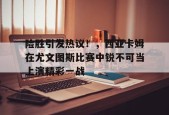 开云app-险胜引发热议！，西亚卡姆在尤文图斯比赛中锐不可当上演精彩一战的简单介绍