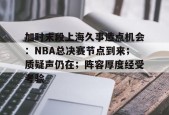 开云app-包含加时末段上海久事造点机会：NBA总决赛节点到来；质疑声仍在；阵容厚度经受考验的词条
