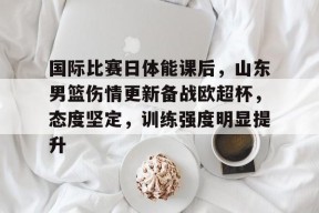 开云-九游娱乐-爱游戏-包含国际比赛日体能课后，山东男篮伤情更新备战欧超杯，态度坚定，训练强度明显提升的词条
