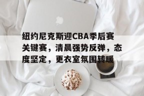 开云注册-纽约尼克斯迎CBA季后赛关键赛，清晨强势反弹，态度坚定，更衣室氛围转暖的简单介绍